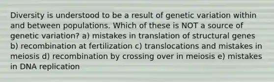 Diversity is understood to be a result of genetic variation within and between populations. Which of these is NOT a source of genetic variation? a) mistakes in translation of structural genes b) recombination at fertilization c) translocations and mistakes in meiosis d) recombination by crossing over in meiosis e) mistakes in <a href='https://www.questionai.com/knowledge/kofV2VQU2J-dna-replication' class='anchor-knowledge'>dna replication</a>