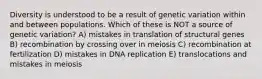 Diversity is understood to be a result of genetic variation within and between populations. Which of these is NOT a source of genetic variation? A) mistakes in translation of structural genes B) recombination by crossing over in meiosis C) recombination at fertilization D) mistakes in DNA replication E) translocations and mistakes in meiosis