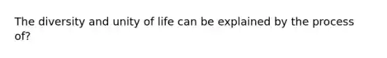 The diversity and unity of life can be explained by the process of?