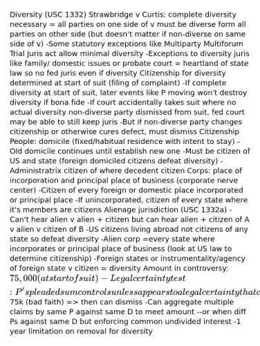 Diversity (USC 1332) Strawbridge v Curtis: complete diversity necessary = all parties on one side of v must be diverse form all parties on other side (but doesn't matter if non-diverse on same side of v) -Some statutory exceptions like Multiparty Multiforum Trial Juris act allow minimal diversity -Exceptions to diversity juris like family/ domestic issues or probate court = heartland of state law so no fed juris even if diversity Citizenship for diversity determined at start of suit (filing of complaint) -If complete diversity at start of suit, later events like P moving won't destroy diversity if bona fide -If court accidentally takes suit where no actual diversity non-diverse party dismissed from suit, fed court may be able to still keep juris -But if non-diverse party changes citizenship or otherwise cures defect, must dismiss Citizenship People: domicile (fixed/habitual residence with intent to stay) -Old domicile continues until establish new one -Must be citizen of US and state (foreign domiciled citizens defeat diversity) -Administratrix citizen of where decedent citizen Corps: place of incorporation and principal place of business (corporate nerve center) -Citizen of every foreign or domestic place incorporated or principal place -If unincorporated, citizen of every state where it's members are citizens Alienage jurisdiction (USC 1332a) -Can't hear alien v alien + citizen but can hear alien + citizen of A v alien v citizen of B -US citizens living abroad not citizens of any state so defeat diversity -Alien corp =every state where incorporates or principal place of business (look at US law to determine citizenship) -Foreign states or instrumentality/agency of foreign state v citizen = diversity Amount in controversy: 75,000 (at start of suit) -Legal certainty test: P's pleaded sum controls unless appears to a legal certainty that claim less than75k (bad faith) => then can dismiss -Can aggregate multiple claims by same P against same D to meet amount --or when diff Ps against same D but enforcing common undivided interest -1 year limitation on removal for diversity