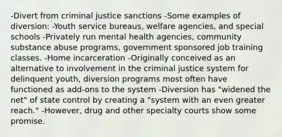 -Divert from criminal justice sanctions -Some examples of diversion: -Youth service bureaus, welfare agencies, and special schools -Privately run mental health agencies, community substance abuse programs, government sponsored job training classes. -Home incarceration -Originally conceived as an alternative to involvement in the criminal justice system for delinquent youth, diversion programs most often have functioned as add-ons to the system -Diversion has "widened the net" of state control by creating a "system with an even greater reach." -However, drug and other specialty courts show some promise.