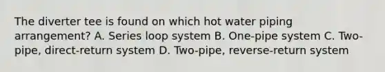 The diverter tee is found on which hot water piping arrangement? A. Series loop system B. One-pipe system C. Two-pipe, direct-return system D. Two-pipe, reverse-return system