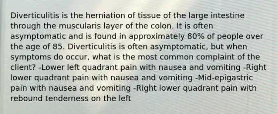 Diverticulitis is the herniation of tissue of the large intestine through the muscularis layer of the colon. It is often asymptomatic and is found in approximately 80% of people over the age of 85. Diverticulitis is often asymptomatic, but when symptoms do occur, what is the most common complaint of the client? -Lower left quadrant pain with nausea and vomiting -Right lower quadrant pain with nausea and vomiting -Mid-epigastric pain with nausea and vomiting -Right lower quadrant pain with rebound tenderness on the left