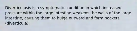 Diverticulosis is a symptomatic condition in which increased pressure within the large intestine weakens the walls of the large intestine, causing them to bulge outward and form pockets (diverticula).