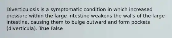 Diverticulosis is a symptomatic condition in which increased pressure within the large intestine weakens the walls of the large intestine, causing them to bulge outward and form pockets (diverticula). True False