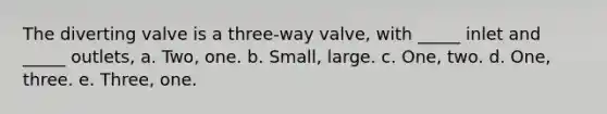 The diverting valve is a three-way valve, with _____ inlet and _____ outlets, a. Two, one. b. Small, large. c. One, two. d. One, three. e. Three, one.