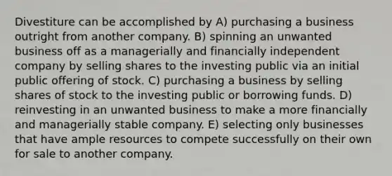 Divestiture can be accomplished by A) purchasing a business outright from another company. B) spinning an unwanted business off as a managerially and financially independent company by selling shares to the investing public via an initial public offering of stock. C) purchasing a business by selling shares of stock to the investing public or borrowing funds. D) reinvesting in an unwanted business to make a more financially and managerially stable company. E) selecting only businesses that have ample resources to compete successfully on their own for sale to another company.