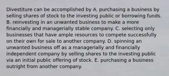 Divestiture can be accomplished by A. purchasing a business by selling shares of stock to the investing public or borrowing funds. B. reinvesting in an unwanted business to make a more financially and managerially stable company. C. selecting only businesses that have ample resources to compete successfully on their own for sale to another company. D. spinning an unwanted business off as a managerially and financially independent company by selling shares to the investing public via an initial public offering of stock. E. purchasing a business outright from another company.