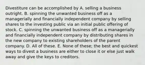 Divestiture can be accomplished by A. selling a business outright. B. spinning the unwanted business off as a managerially and financially independent company by selling shares to the investing public via an initial public offering of stock. C. spinning the unwanted business off as a managerially and financially independent company by distributing shares in the new company to existing shareholders of the parent company. D. All of these. E. None of these; the best and quickest ways to divest a business are either to close it or else just walk away and give the keys to creditors.