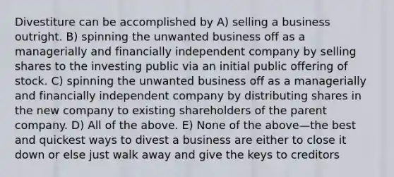 Divestiture can be accomplished by A) selling a business outright. B) spinning the unwanted business off as a managerially and financially independent company by selling shares to the investing public via an initial public offering of stock. C) spinning the unwanted business off as a managerially and financially independent company by distributing shares in the new company to existing shareholders of the parent company. D) All of the above. E) None of the above—the best and quickest ways to divest a business are either to close it down or else just walk away and give the keys to creditors