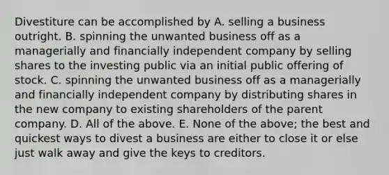 Divestiture can be accomplished by A. selling a business outright. B. spinning the unwanted business off as a managerially and financially independent company by selling shares to the investing public via an initial public offering of stock. C. spinning the unwanted business off as a managerially and financially independent company by distributing shares in the new company to existing shareholders of the parent company. D. All of the above. E. None of the above; the best and quickest ways to divest a business are either to close it or else just walk away and give the keys to creditors.