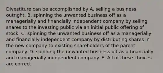 Divestiture can be accomplished by A. selling a business outright. B. spinning the unwanted business off as a managerially and financially independent company by selling shares to the investing public via an initial public offering of stock. C. spinning the unwanted business off as a managerially and financially independent company by distributing shares in the new company to existing shareholders of the parent company. D. spinning the unwanted business off as a financially and managerially independent company. E. All of these choices are correct.