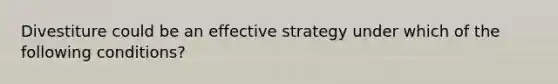 Divestiture could be an effective strategy under which of the following conditions?