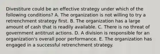 Divestiture could be an effective strategy under which of the following​ conditions? A. The organization is not willing to try a retrenchment strategy first. B. The organization has a large amount of cash that is readily available. C. There is no threat of government antitrust actions. D. A division is responsible for an​ organization's overall poor performance. E. The organization has engaged in a successful retrenchment strategy.