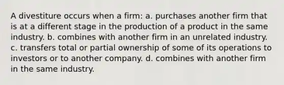 A divestiture occurs when a firm: a. purchases another firm that is at a different stage in the production of a product in the same industry. b. combines with another firm in an unrelated industry. c. transfers total or partial ownership of some of its operations to investors or to another company. d. combines with another firm in the same industry.