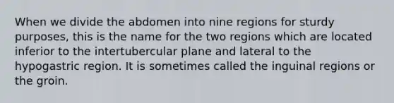 When we divide the abdomen into nine regions for sturdy purposes, this is the name for the two regions which are located inferior to the intertubercular plane and lateral to the hypogastric region. It is sometimes called the inguinal regions or the groin.