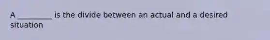 A _________ is the divide between an actual and a desired situation