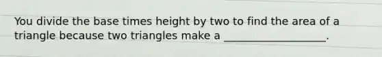 You divide the base times height by two to find the area of a triangle because two triangles make a ___________________.