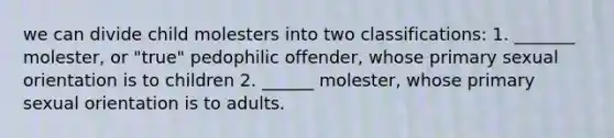 we can divide child molesters into two classifications: 1. _______ molester, or "true" pedophilic offender, whose primary sexual orientation is to children 2. ______ molester, whose primary sexual orientation is to adults.