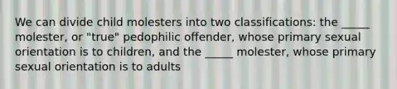 We can divide child molesters into two classifications: the _____ molester, or "true" pedophilic offender, whose primary sexual orientation is to children, and the _____ molester, whose primary sexual orientation is to adults