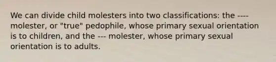 We can divide child molesters into two classifications: the ---- molester, or "true" pedophile, whose primary sexual orientation is to children, and the --- molester, whose primary sexual orientation is to adults.