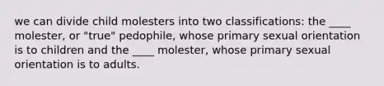 we can divide child molesters into two classifications: the ____ molester, or "true" pedophile, whose primary sexual orientation is to children and the ____ molester, whose primary sexual orientation is to adults.