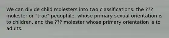 We can divide child molesters into two classifications: the ??? molester or "true" pedophile, whose primary sexual orientation is to children, and the ??? molester whose primary orientation is to adults.