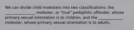 We can divide child molesters into two classifications: the ________________ molester, or "true" pedophilic offender, whose primary sexual orientation is to children, and the _____________ molester, whose primary sexual orientation is to adults.