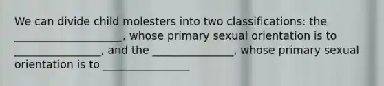 We can divide child molesters into two classifications: the ____________________, whose primary sexual orientation is to ________________, and the _______________, whose primary sexual orientation is to ________________