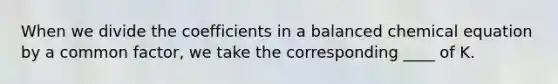 When we divide the coefficients in a balanced chemical equation by a common factor, we take the corresponding ____ of K.