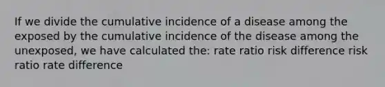 If we divide the cumulative incidence of a disease among the exposed by the cumulative incidence of the disease among the unexposed, we have calculated the: rate ratio risk difference risk ratio rate difference