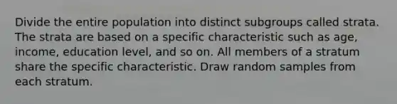 Divide the entire population into distinct subgroups called strata. The strata are based on a specific characteristic such as age, income, education level, and so on. All members of a stratum share the specific characteristic. Draw random samples from each stratum.