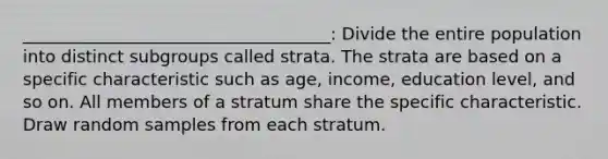 ____________________________________: Divide the entire population into distinct subgroups called strata. The strata are based on a specific characteristic such as age, income, education level, and so on. All members of a stratum share the specific characteristic. Draw random samples from each stratum.