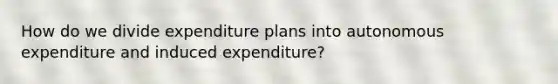 How do we divide expenditure plans into autonomous expenditure and induced expenditure?