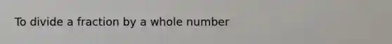 To divide a fraction by a whole number