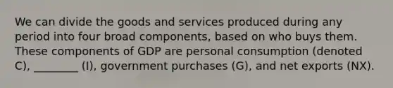 We can divide the goods and services produced during any period into four broad components, based on who buys them. These components of GDP are personal consumption (denoted C), ________ (I), government purchases (G), and net exports (NX).