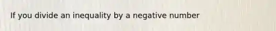 If you divide an inequality by a negative number