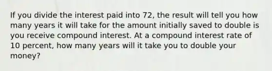 If you divide the interest paid into 72, the result will tell you how many years it will take for the amount initially saved to double is you receive <a href='https://www.questionai.com/knowledge/k07TQ6sK1u-compound-interest' class='anchor-knowledge'>compound interest</a>. At a compound interest rate of 10 percent, how many years will it take you to double your money?