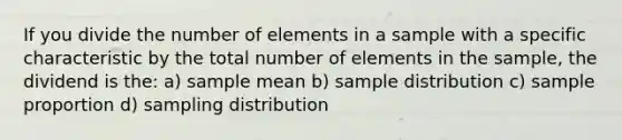 If you divide the number of elements in a sample with a specific characteristic by the total number of elements in the sample, the dividend is the: a) sample mean b) sample distribution c) sample proportion d) sampling distribution