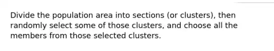 Divide the population area into sections (or clusters), then randomly select some of those clusters, and choose all the members from those selected clusters.