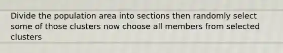 Divide the population area into sections then randomly select some of those clusters now choose all members from selected clusters