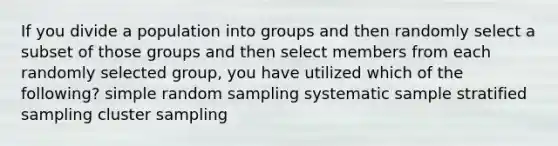 If you divide a population into groups and then randomly select a subset of those groups and then select members from each randomly selected group, you have utilized which of the following? simple random sampling systematic sample stratified sampling cluster sampling