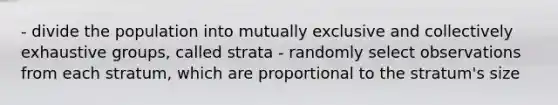 - divide the population into mutually exclusive and collectively exhaustive groups, called strata - randomly select observations from each stratum, which are proportional to the stratum's size