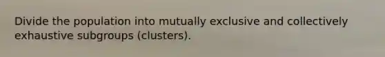 Divide the population into mutually exclusive and collectively exhaustive subgroups (clusters).