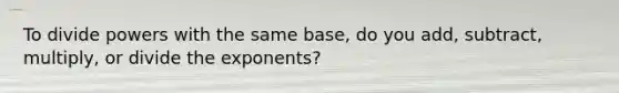 To divide powers with the same base, do you add, subtract, multiply, or divide the exponents?