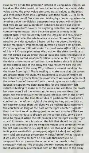 How do we divide the problem? Instead of using index values, we break up the data based on how it compares to the special data value called the pivot value We compare all values to the pibot and then place them into 3 groups (<a href='https://www.questionai.com/knowledge/k7BtlYpAMX-less-than' class='anchor-knowledge'>less than</a> pivot, == to pivot, <a href='https://www.questionai.com/knowledge/ktgHnBD4o3-greater-than' class='anchor-knowledge'>greater than</a> pivot) Since we are dividing by comparing values to another value the division between these groups will not be in half How do we use subproblem solutions to solve our overall problem? We don't have to do anything Note that we are already comparing during partition Since the pivot is already in its correct spot, if we recursively sort the left side and recursively sort the right side, the whole array is sorted So we don't even need to consider question 2 here (unlike mergesort, however, unlike mergesort, implementing question 1 takes a lot of work) Primitive quicksort We will make the pivot value A[last] If the size of A is > 1 Choose pilot value We partition the data (the data is not yet sorted but we know that at least one item (the pivot) is in the correctly sorted location Partition is done in place The rest of the data is now more sorted than it was before since it at least on the correct side of the array We now recursive sort the left and right sides of the array Why is there a second condition for the index from right? This is testing to make sure that the values are greater than the pivot, we could have a situation where all the values are greater than the pivot where we would decrement the index from left beyond 0 which would give us an index out of bounds exception We don't need this for the index from left (which is testing to make sure the values are less than the pivot) because even if all the values in the array are less than the pivot, we will eventually hit the pivot (the last item in the array) which would end the loop Basic idea of partition We start with a counter on the left and right of the array As long as the data at left counter is less than the pivot we do nothing (just increment the counter), as long as the data at the right counter is greater than the pivot we do nothing (just decrement counter) The idea here is that the data is already on the correct side, so we don't have to move it When the left counter and the right counter "get stuck" it means there is data on the left that should be on the right and vice versa (so we swap the values and continue) When the left side counter is >= right side, we stop and put the pivot in its place We do this by swapping A[pivot index] and A[index from left] We also set pivotIndex = indexfromleft What happens if we come across an item on one side that needs to be swapped, but no item on the other side that needs to be swapped? Nothing! We thought the item needed to be swapped but it was actually just the last item on the left side of the array