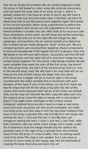 How do we divide the problem We can simply (logically) break the array in half based on index value We continue recursively until we reach the base case of an array of size 1, which is already sorted So if we have an array of size 8, we will have 8 "arrays" of size one Once the base case is reached, we have to determine how to put the pieces back together again (this leads to the second question about using subproblems to define the overall problem) How do we use the subproblems to solve the overall problem Consider one call, after both of its recursive calls have completed, at this point, we will have two sorted subarrays, one on the left and one on the right We will merge the dwo subarrays, moving them into an overall sorted array Note that this is where we are really doing the "work" of the sort. We are comparing items and moving them based on those comparisons In terms of pseudocode If the logical size of A is greater than one We break A into left and right halves, recursively sort the left half of A, recursively sort the right half of A, and then merge the two sorted halves together For the actual code Merge method We will have variables that mark the start of the first array, the end of the first array (mid), the start of the second array (mid+1), end of the second array (last) We will have a for loop that will run as long as the end of both halves are larger than the starts Whichever one is bigger will go to current spot in the array (marked with the index variable that is increment with each iteration of the loop) If one of the halves run out first, there are two for loops that will fill the temp array with the rest of the values (this works because both halves of the array are sorted) Only one for loop will execute We then copy the data back into the original array (note-the data in merge sort is not sorted in place!) This adds linear overhead to the runtime Actual mergesort method Since we don;t want to make a new temp array with each recursive call (too much overhead), we make one temp array and then pass it into the recursive method If the start of the array is greater than the end We first call merge sort setting the start = first and the last = mid We then call mergesort setting the start = mid+1 and last = last Then, after both recursive calls are made, there merge call is made, under the if statement that the merge should only be called if the greatest value in the right array is greater than the smallest value of the left array (if it was smaller, then no sorting would need to be done This step is not needed, but it can save us runtime in some cases as the merge step has the overhead of copying the data into temp and back into arr