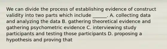 We can divide the process of establishing evidence of construct validity into two parts which include ______. A. collecting data and analyzing the data B. gathering theoretical evidence and gathering psychometric evidence C. interviewing study participants and testing those participants D. proposing a hypothesis and proving that