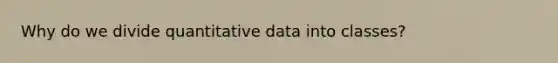 Why do we divide quantitative data into classes?