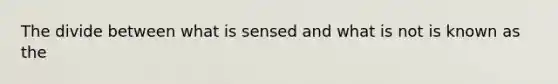 The divide between what is sensed and what is not is known as the